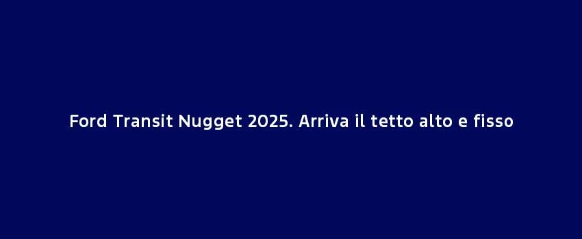 Ford Transit Nugget 2025. Arriva Il Tetto Alto E Fisso (1)