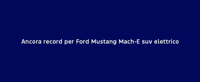 Ancora Record Per Ford Mustang Mach E Suv Elettrico (1)