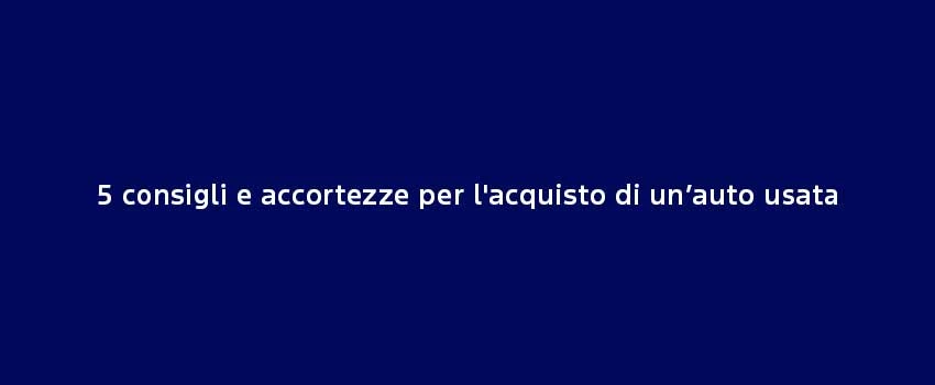 5 Consigli E Accortezze Per L'acquisto Di Un’Auto Usata (1)