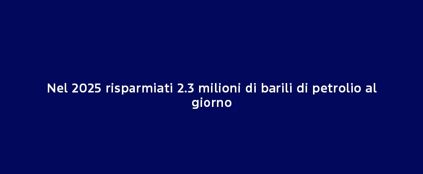 Nel 2025 Risparmiati 2.3 Milioni Di Barili Di Petrolio Al Giorno (1)