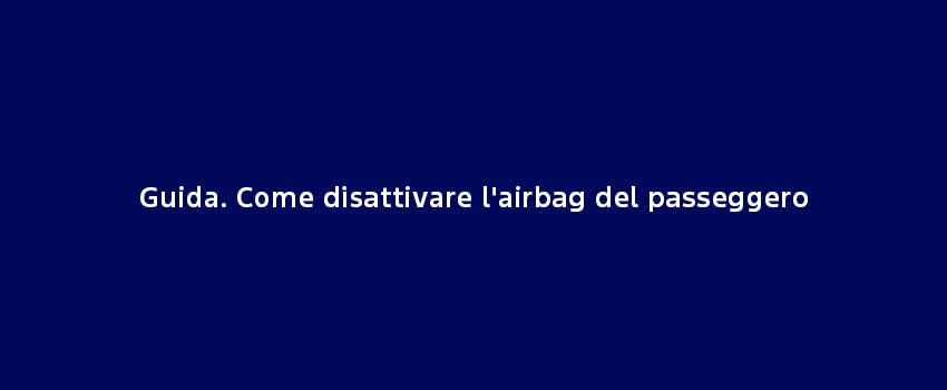 Guida. Come Disattivare L'airbag Del Passeggero