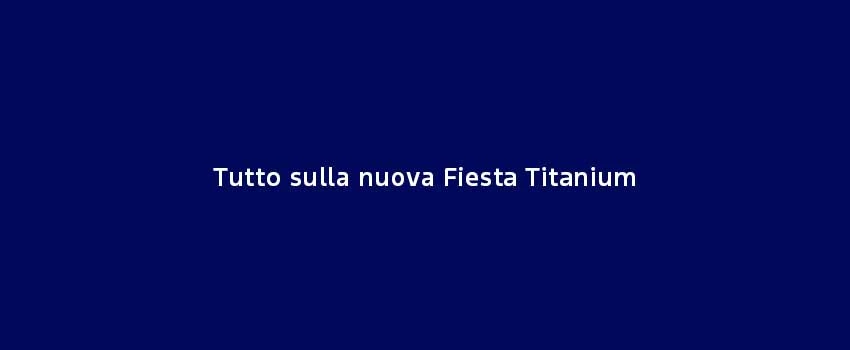 Tutto Sulla Nuova Fiesta Titanium