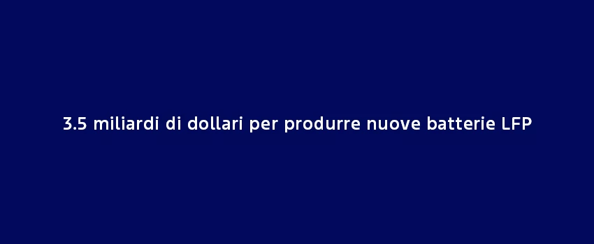 3.5 Miliardi Di Dollari Per Produrre Nuove Batterie LFP (1)