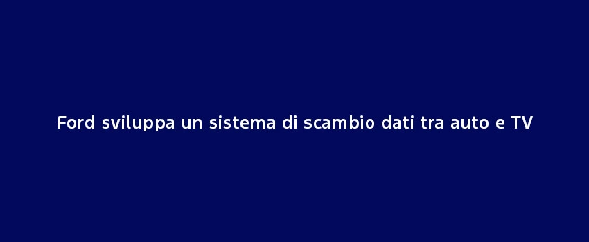 Ford Sviluppa Sistema Scambio Dati Tv Auto