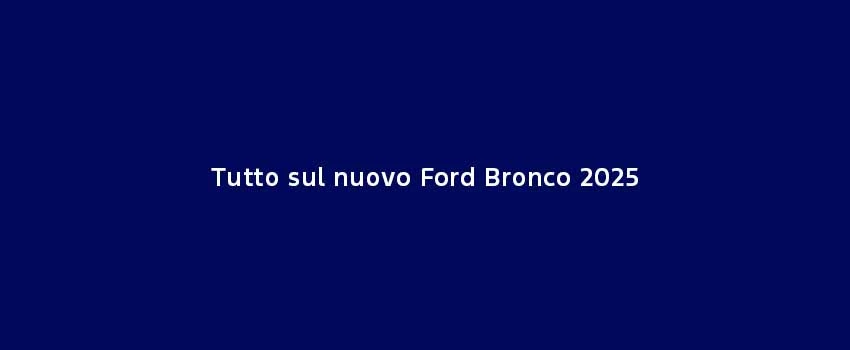 Tutto Sul Nuovo Ford Bronco 2025