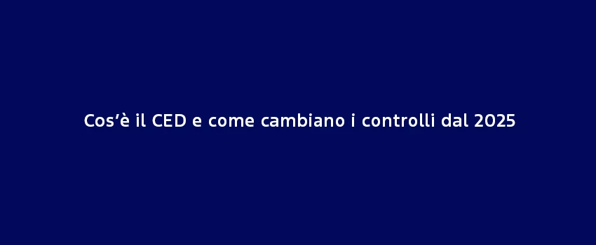 Cose Il CED E Come Cambiano I Controlli Dal 2025