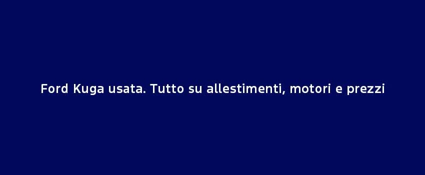 Ford Kuga Usata. Tutto Su Allestimenti, Motori E Prezzi