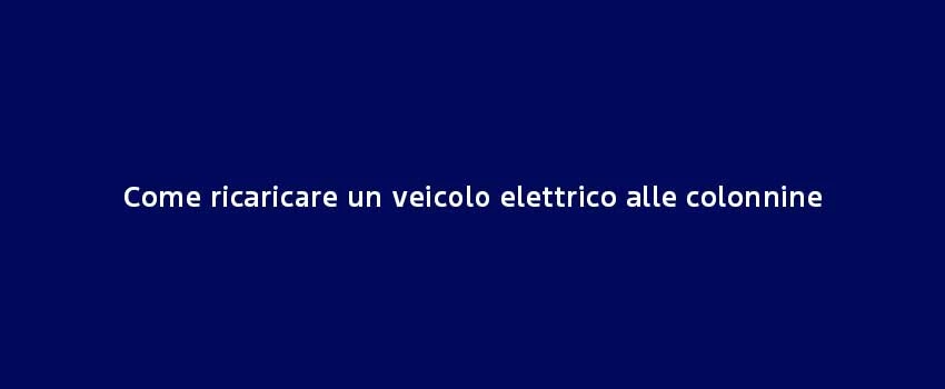 Come Ricaricare Un Veicolo Elettrico Alle Colonnine