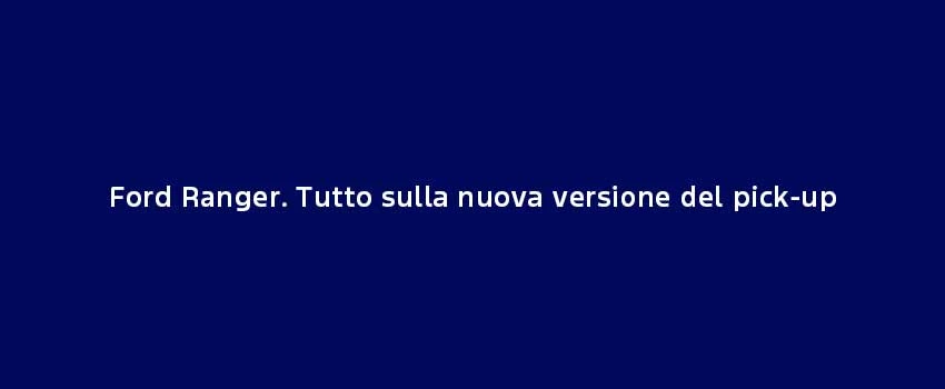 Ford Ranger. Tutto Sulla Nuova Versione Del Pick Up