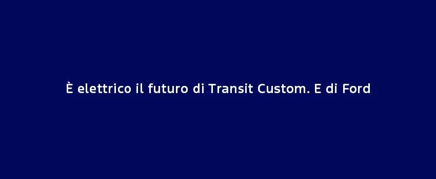 È Elettrico Il Futuro Di Transit Custom. E Di Ford