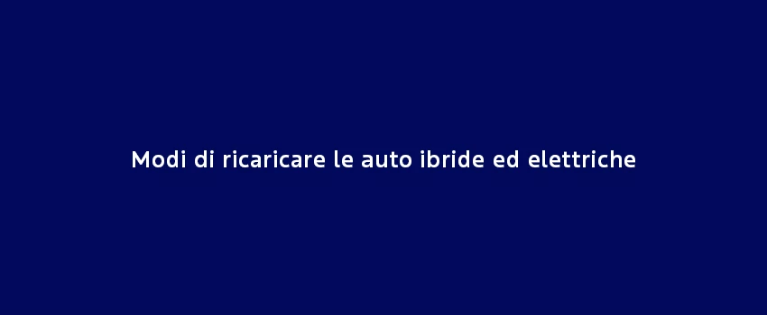 Modi Di Ricaricare Le Auto Ibride Ed Elettriche
