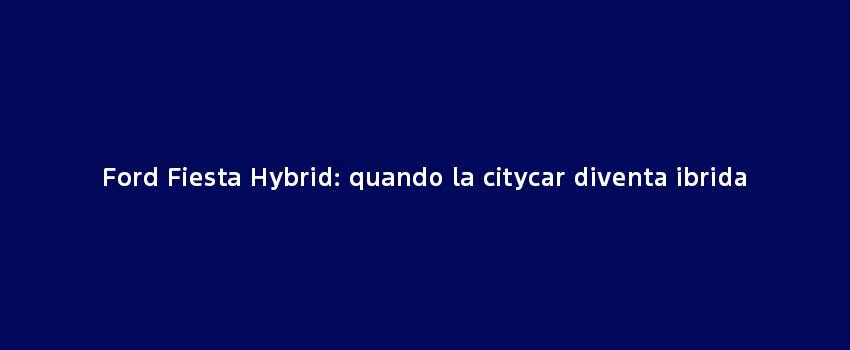 Ford Fiesta Hybrid Quando La Citycar Diventa Ibrida