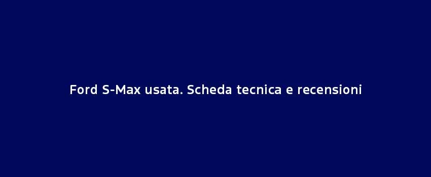Ford S Max Usata. Scheda Tecnica E Recensioni