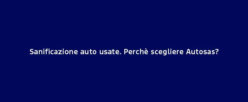 Sanificazione Auto Usate. Perchè Scegliere Autosas