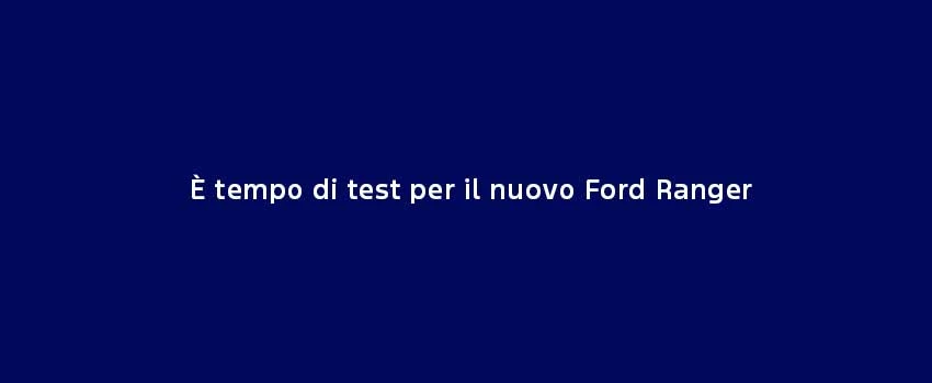 È Tempo Di Test Per Il Nuovo Ford Ranger
