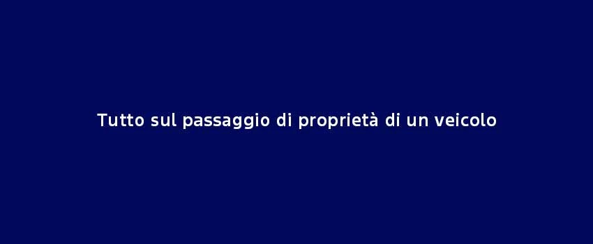 Tutto Sul Passaggio Di Proprietà Di Un Veicolo (1)