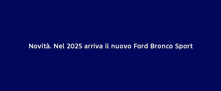 Novità. Nel 2025 Arriva Il Nuovo Ford Bronco Sport