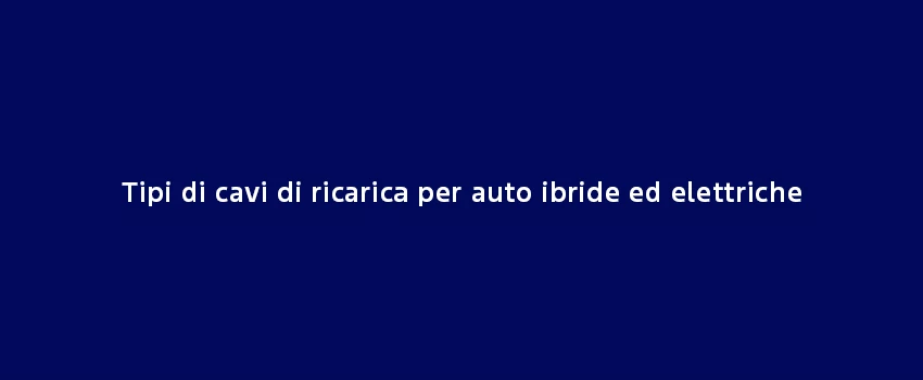 Tipi Di Cavi Di Ricarica Per Auto Ibride Ed Elettriche (1)