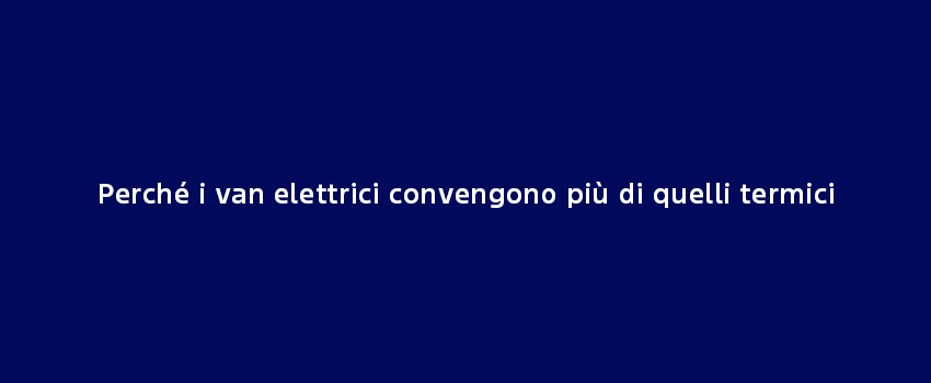 Perché Van Elettrici Convengono Più Di Quelli Termici