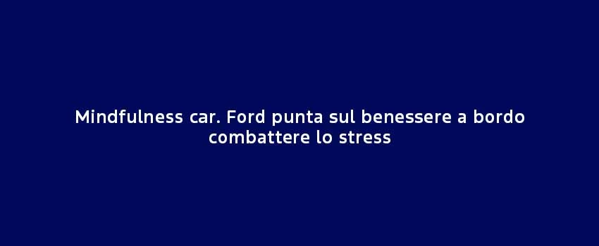 Mindfulness Car. Ford Punta Sul Benessere A Bordo Combattere Lo Stress