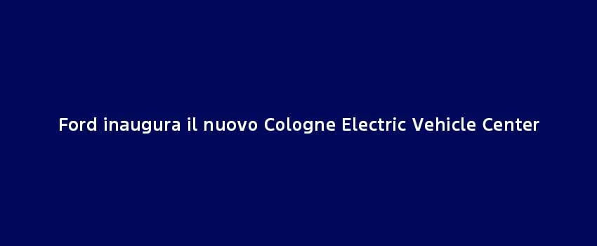 Ford Inaugura Il Nuovo Cologne Electric Vehicle Center