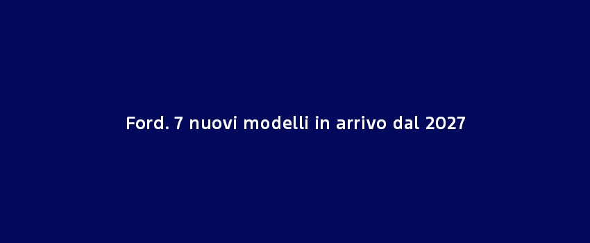 Ford. 7 Nuovi Modelli In Arrivo Dal 2027 (1)