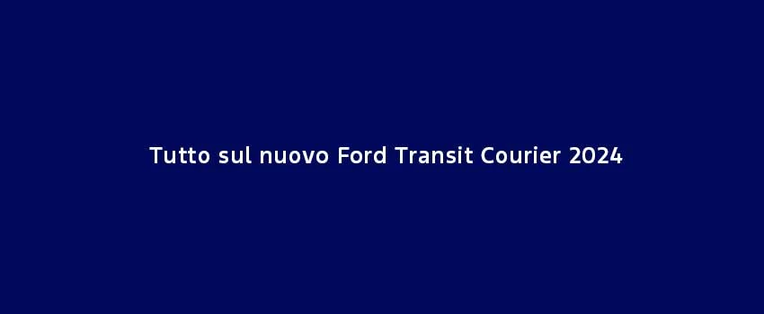Tutto Sul Nuovo Ford Transit Courier 2024