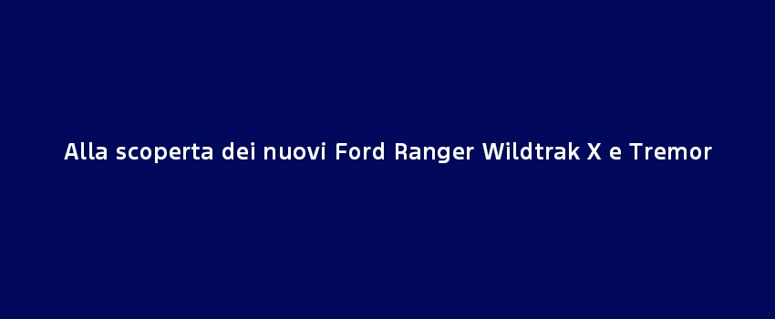 Alla Scoperta Dei Nuovi Ford Ranger Wildtrak X E Tremor