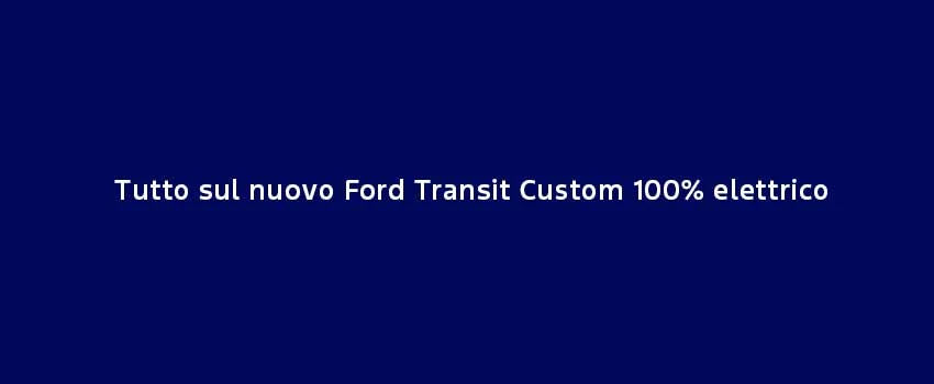 Tutto Sul Nuovo Ford Transit Custom 100% Elettrico