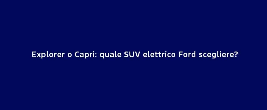 Explorer O Capri Quale SUV Elettrico Ford Scegliere